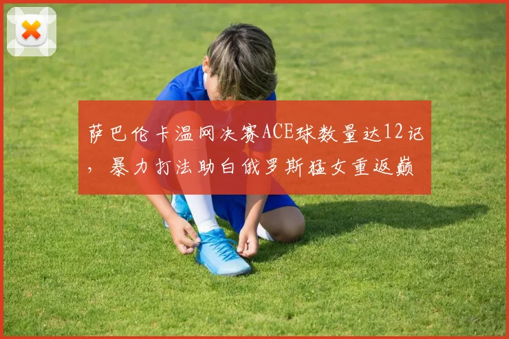 萨巴伦卡温网决赛ACE球数量达12记，暴力打法助白俄罗斯猛女重返巅峰