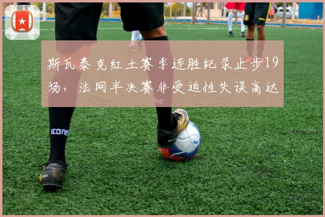 斯瓦泰克红土赛季连胜纪录止步19场，法网半决赛非受迫性失误高达42次崩盘
