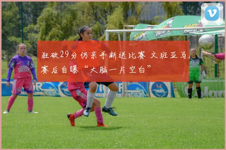 狂砍29分仍亲手断送比赛 文班亚马赛后自曝“大脑一片空白”