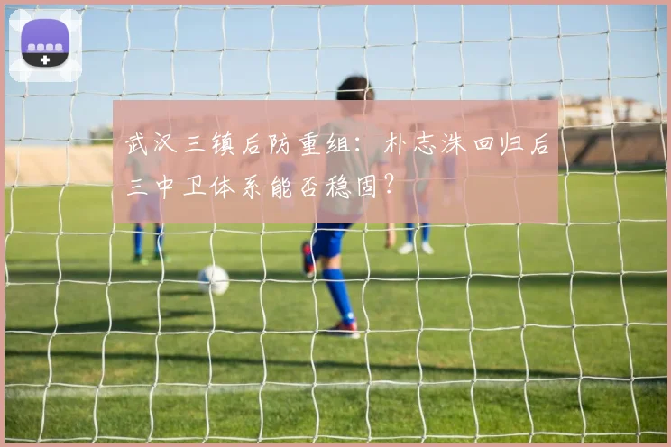 武汉三镇后防重组：朴志洙回归后三中卫体系能否稳固？