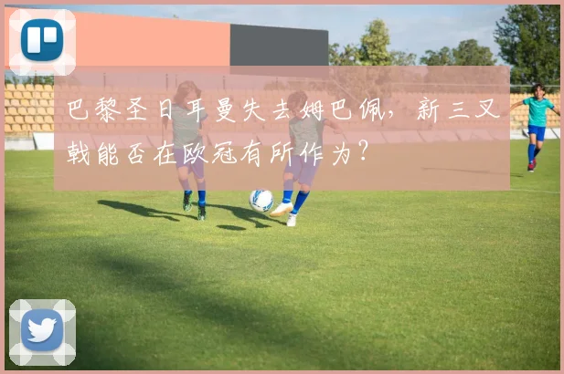 巴黎圣日耳曼失去姆巴佩，新三叉戟能否在欧冠有所作为？