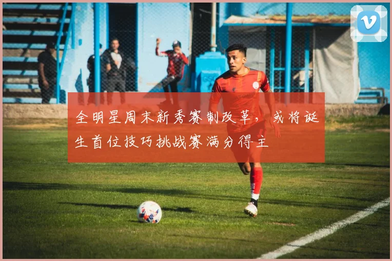 全明星周末新秀赛制改革，或将诞生首位技巧挑战赛满分得主