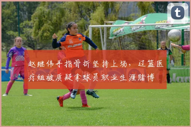 赵继伟手指骨折坚持上场,辽篮医疗组被质疑拿球员职业生涯赌博