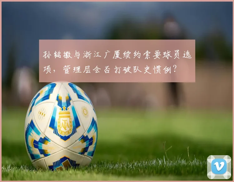 孙铭徽与浙江广厦续约索要球员选项，管理层会否打破队史惯例？