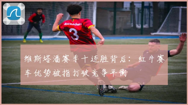 维斯塔潘赛季十连胜背后：红牛赛车优势被指打破竞争平衡
