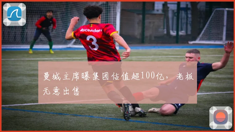 曼城主席曝集团估值超100亿，老板无意出售